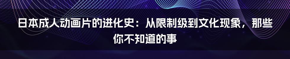 日本成人动画片的进化史：从限制级到文化现象，那些你不知道的事
