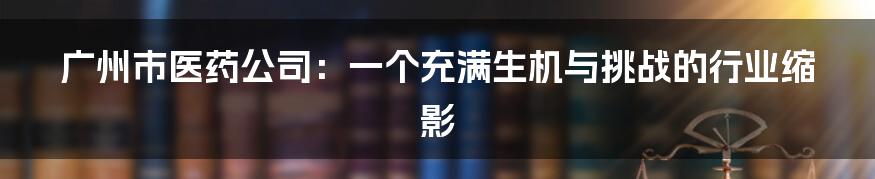 广州市医药公司:一个充满生机与挑战的行业缩影