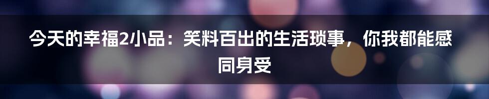 今天的幸福2小品：笑料百出的生活琐事，你我都能感同身受