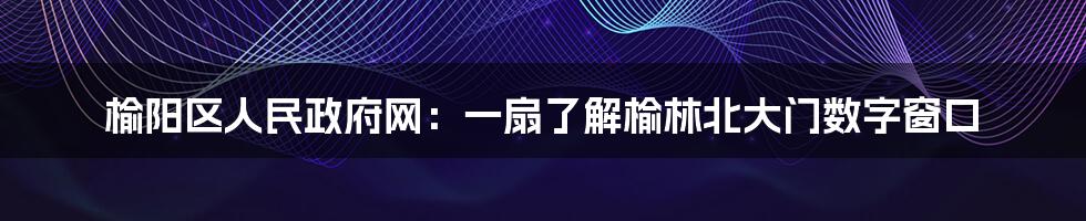 榆阳区人民政府网：一扇了解榆林北大门数字窗口