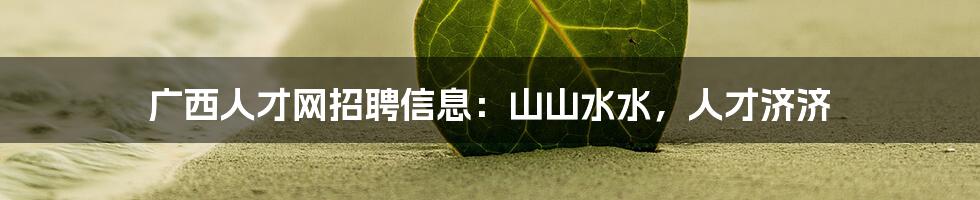 广西人才网招聘信息:山山水水,人才济济