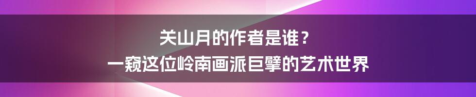 关山月的作者是谁？ 一窥这位岭南画派巨擘的艺术世界