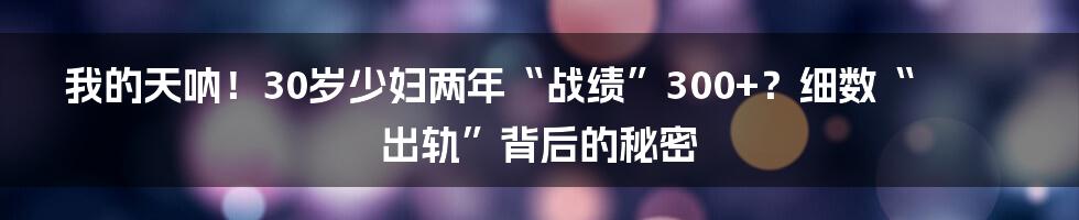 我的天呐！30岁少妇两年“战绩”300+？细数“出轨”背后的秘密