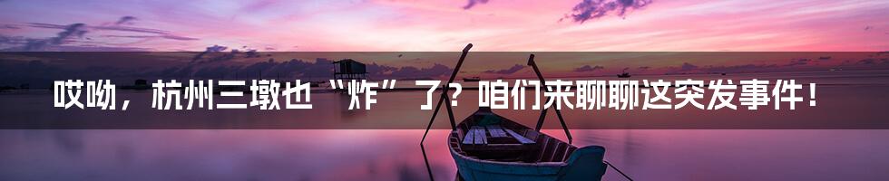 哎呦，杭州三墩也“炸”了？咱们来聊聊这突发事件！
