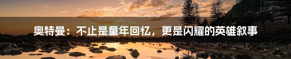 奥特曼：不止是童年回忆，更是闪耀的英雄叙事