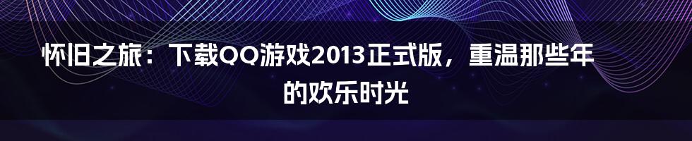 怀旧之旅:下载QQ游戏2013正式版,重温那些年的欢乐时光