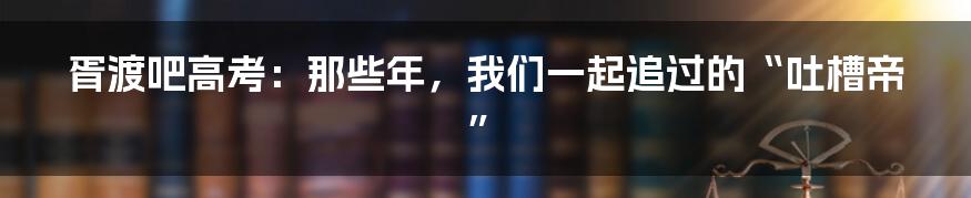 胥渡吧高考：那些年，我们一起追过的“吐槽帝”