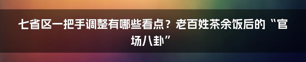七省区一把手调整有哪些看点?老百姓茶余饭后的“官场八卦”