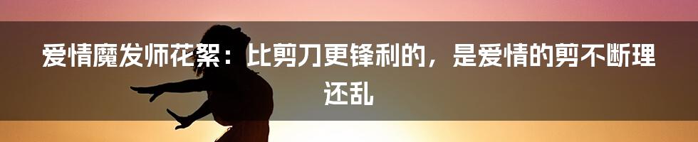 爱情魔发师花絮：比剪刀更锋利的，是爱情的剪不断理还乱