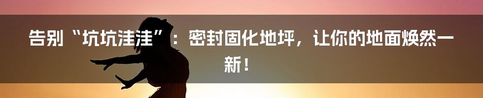 告别“坑坑洼洼”:密封固化地坪,让你的地面焕然一新!