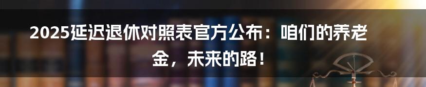 2025延迟退休对照表官方公布：咱们的养老金，未来的路！