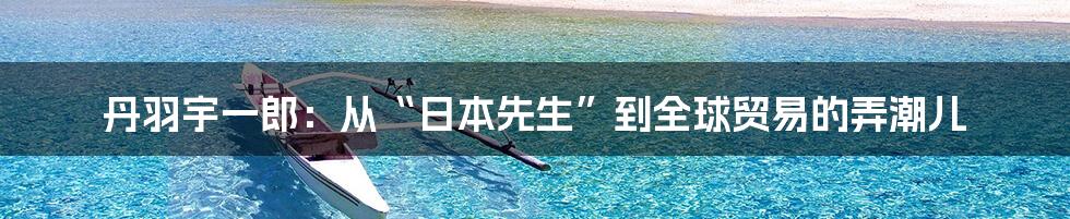丹羽宇一郎:从“日本先生”到全球贸易的弄潮儿