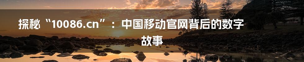 探秘“10086.cn”:中国移动官网背后的数字故事