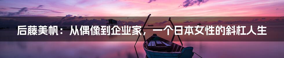 后藤美帆：从偶像到企业家，一个日本女性的斜杠人生