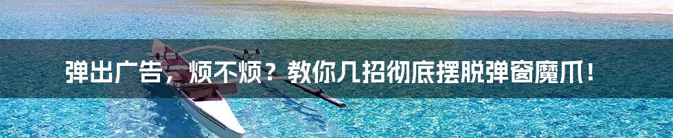 弹出广告,烦不烦?教你几招彻底摆脱弹窗魔爪!