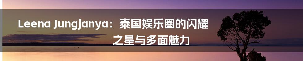 Leena Jungjanya：泰国娱乐圈的闪耀之星与多面魅力