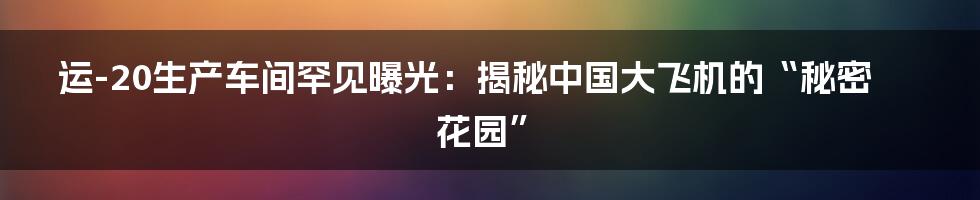 运-20生产车间罕见曝光:揭秘中国大飞机的“秘密花园”