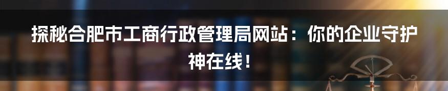 探秘合肥市工商行政管理局网站:你的企业守护神在线!