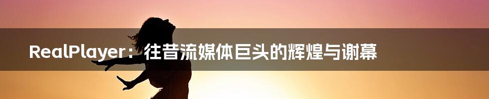 RealPlayer:往昔流媒体巨头的辉煌与谢幕