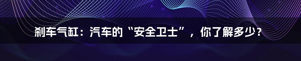 刹车气缸:汽车的“安全卫士”,你了解多少?