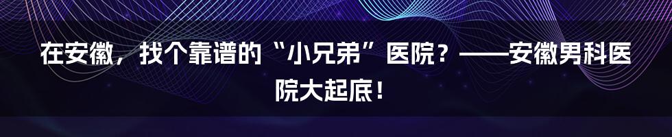 在安徽,找个靠谱的“小兄弟”医院?——安徽男科医院大起底!