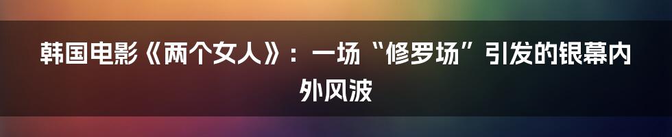 韩国电影《两个女人》：一场“修罗场”引发的银幕内外风波