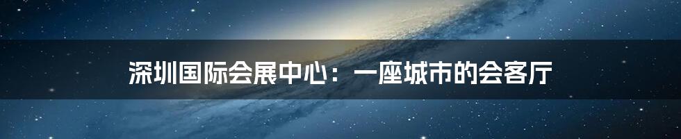 深圳国际会展中心：一座城市的会客厅
