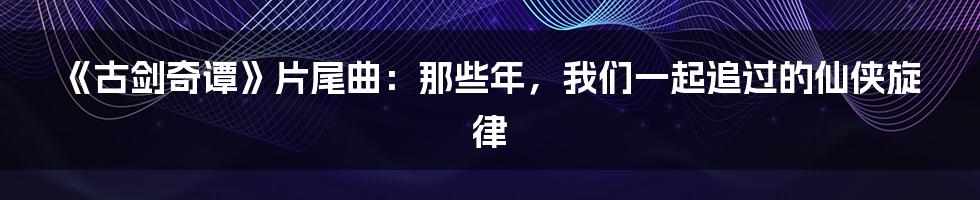 《古剑奇谭》片尾曲：那些年，我们一起追过的仙侠旋律
