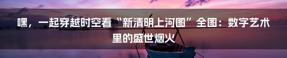嘿,一起穿越时空看“新清明上河图”全图:数字艺术里的盛世烟火