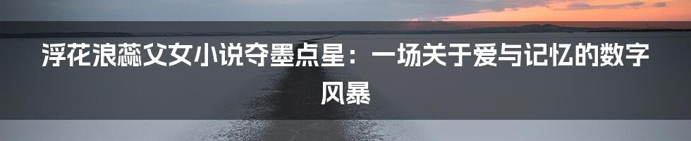 浮花浪蕊父女小说夺墨点星:一场关于爱与记忆的数字风暴