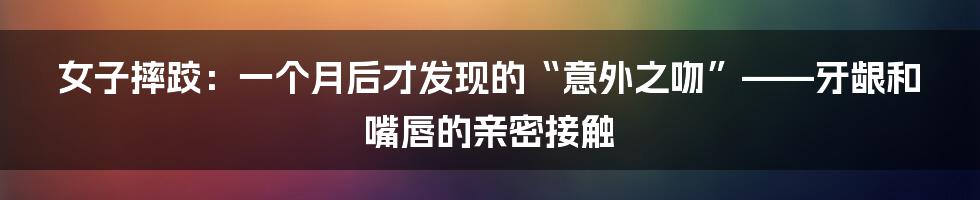 女子摔跤:一个月后才发现的“意外之吻”——牙龈和嘴唇的亲密接触