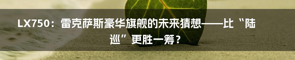 LX750:雷克萨斯豪华旗舰的未来猜想——比“陆巡”更胜一筹?