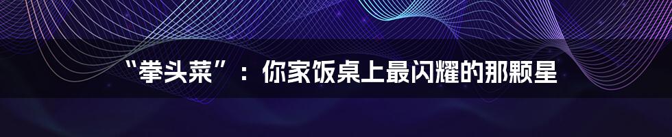 “拳头菜”:你家饭桌上最闪耀的那颗星