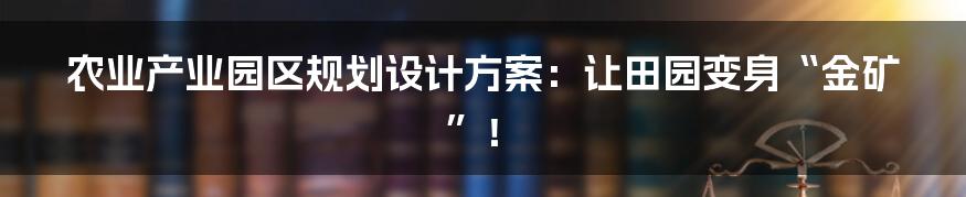 农业产业园区规划设计方案：让田园变身“金矿”！