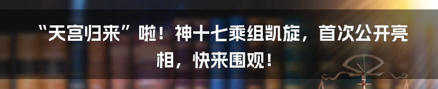 “天宫归来”啦！神十七乘组凯旋，首次公开亮相，快来围观！