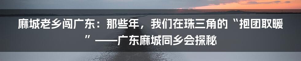 麻城老乡闯广东：那些年，我们在珠三角的“抱团取暖”——广东麻城同乡会探秘