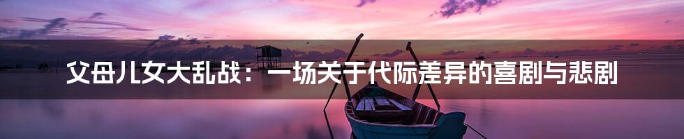 父母儿女大乱战:一场关于代际差异的喜剧与悲剧