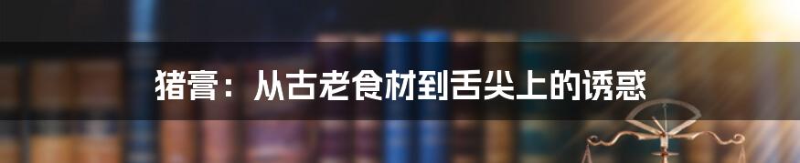 猪膏：从古老食材到舌尖上的诱惑