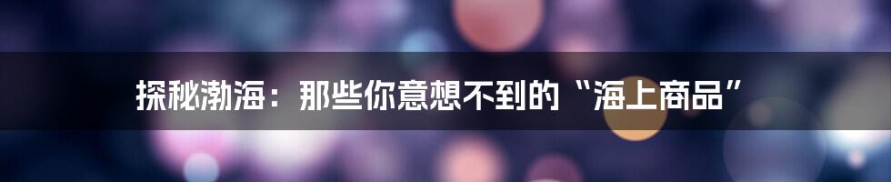 探秘渤海：那些你意想不到的“海上商品”