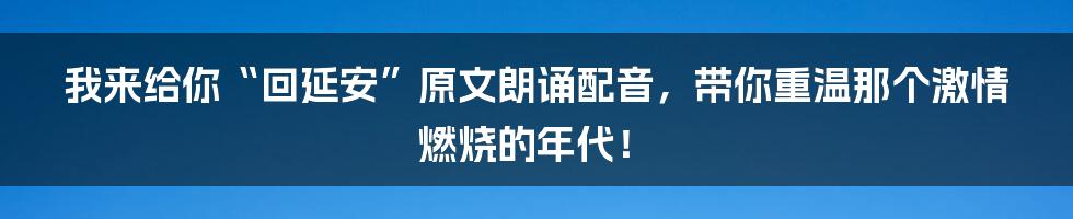 我来给你“回延安”原文朗诵配音，带你重温那个激情燃烧的年代！
