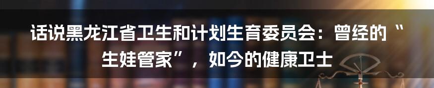 话说黑龙江省卫生和计划生育委员会：曾经的“生娃管家”，如今的健康卫士