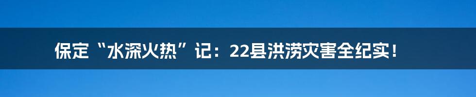 保定“水深火热”记：22县洪涝灾害全纪实！