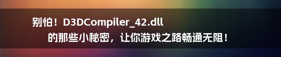 别怕!D3DCompiler_42.dll 的那些小秘密,让你游戏之路畅通无阻!