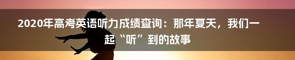 2020年高考英语听力成绩查询：那年夏天，我们一起“听”到的故事