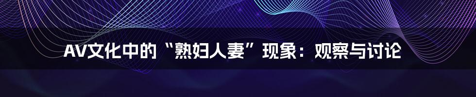 AV文化中的“熟妇人妻”现象：观察与讨论