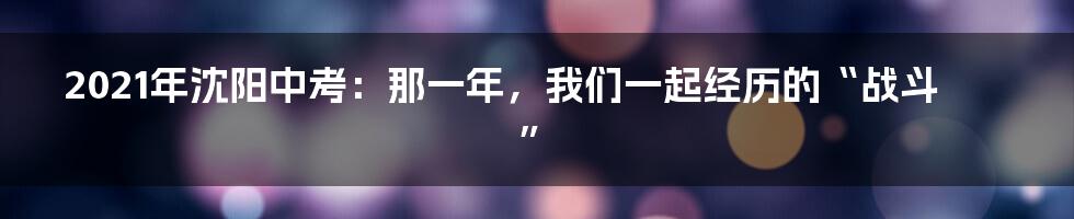 2021年沈阳中考：那一年，我们一起经历的“战斗”