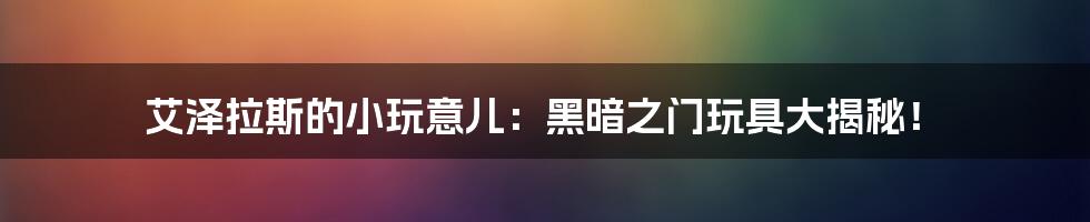 艾泽拉斯的小玩意儿：黑暗之门玩具大揭秘！