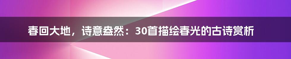 春回大地，诗意盎然：30首描绘春光的古诗赏析