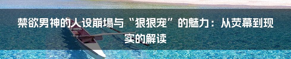 禁欲男神的人设崩塌与“狠狠宠”的魅力：从荧幕到现实的解读
