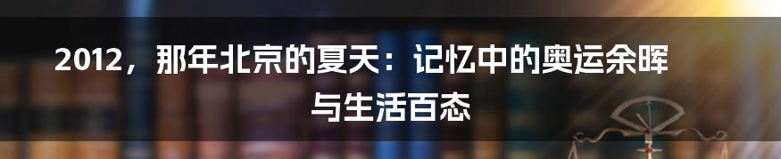 2012,那年北京的夏天:记忆中的奥运余晖与生活百态
